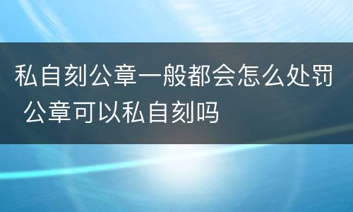 私自刻公章一般都会怎么处罚 公章可以私自刻吗