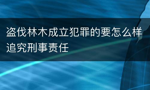 盗伐林木成立犯罪的要怎么样追究刑事责任