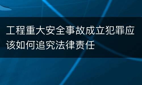工程重大安全事故成立犯罪应该如何追究法律责任