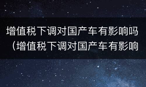 增值税下调对国产车有影响吗（增值税下调对国产车有影响吗）