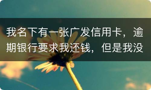我名下有一张广发信用卡，逾期银行要求我还钱，但是我没收收到过卡，请问我该怎么
