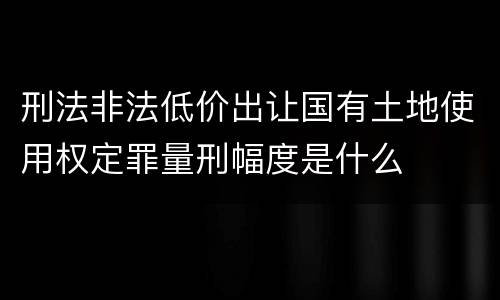 刑法非法低价出让国有土地使用权定罪量刑幅度是什么