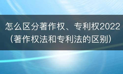 怎么区分著作权、专利权2022（著作权法和专利法的区别）