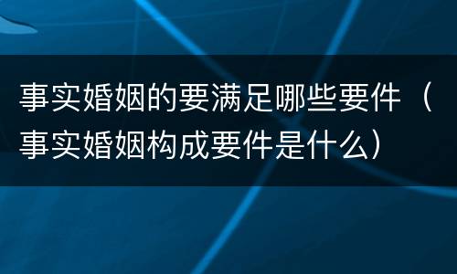 事实婚姻的要满足哪些要件（事实婚姻构成要件是什么）