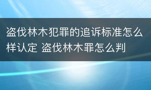 盗伐林木犯罪的追诉标准怎么样认定 盗伐林木罪怎么判