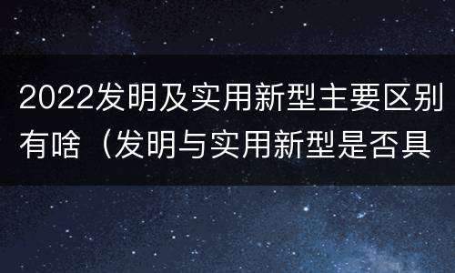 2022发明及实用新型主要区别有啥（发明与实用新型是否具有实用性）