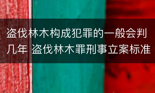 盗伐林木构成犯罪的一般会判几年 盗伐林木罪刑事立案标准