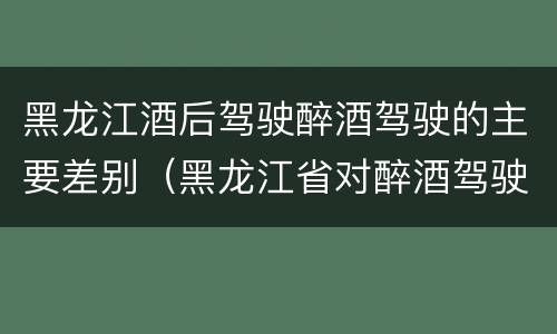 黑龙江酒后驾驶醉酒驾驶的主要差别（黑龙江省对醉酒驾驶的规定）
