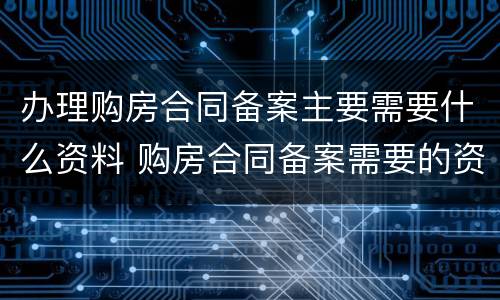 办理购房合同备案主要需要什么资料 购房合同备案需要的资料