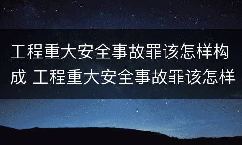工程重大安全事故罪该怎样构成 工程重大安全事故罪该怎样构成刑事案件