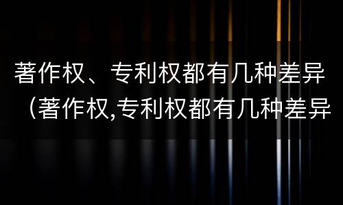 著作权、专利权都有几种差异（著作权,专利权都有几种差异性）