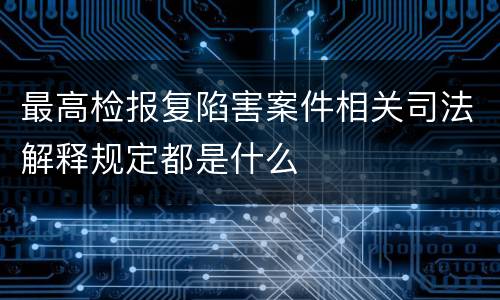 最高检报复陷害案件相关司法解释规定都是什么