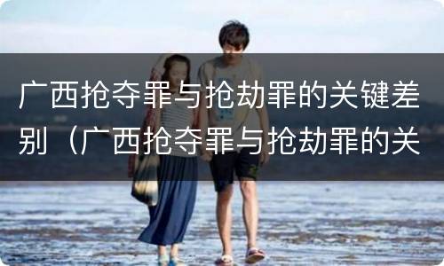 广西抢夺罪与抢劫罪的关键差别（广西抢夺罪与抢劫罪的关键差别在哪）