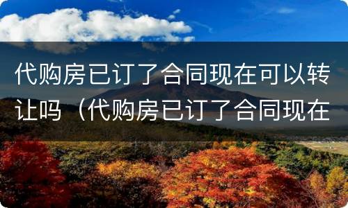 代购房已订了合同现在可以转让吗（代购房已订了合同现在可以转让吗怎么办）