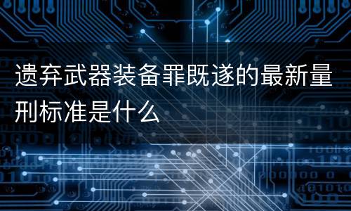 遗弃武器装备罪既遂的最新量刑标准是什么