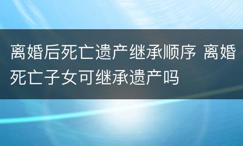 离婚后死亡遗产继承顺序 离婚死亡子女可继承遗产吗