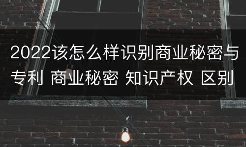 2022该怎么样识别商业秘密与专利 商业秘密 知识产权 区别