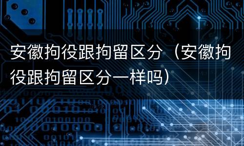 安徽拘役跟拘留区分（安徽拘役跟拘留区分一样吗）
