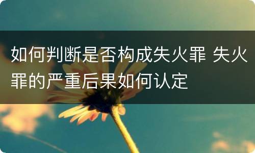如何判断是否构成失火罪 失火罪的严重后果如何认定