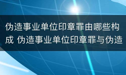 伪造事业单位印章罪由哪些构成 伪造事业单位印章罪与伪造国家机关印章罪