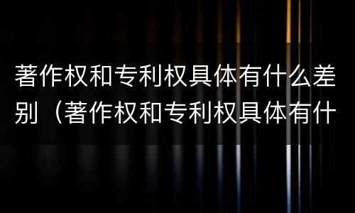 著作权和专利权具体有什么差别（著作权和专利权具体有什么差别呢）