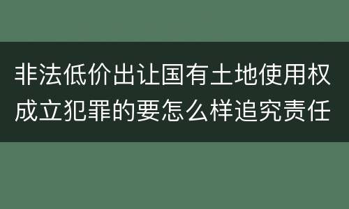 非法低价出让国有土地使用权成立犯罪的要怎么样追究责任