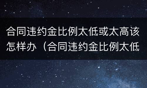 合同违约金比例太低或太高该怎样办（合同违约金比例太低或太高该怎样办呢）