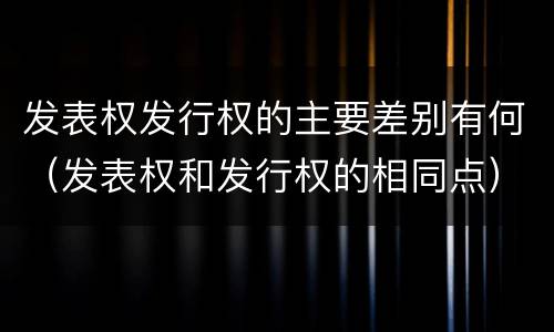 发表权发行权的主要差别有何（发表权和发行权的相同点）