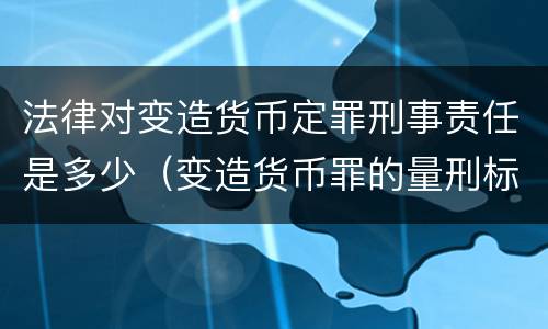 法律对变造货币定罪刑事责任是多少（变造货币罪的量刑标准）