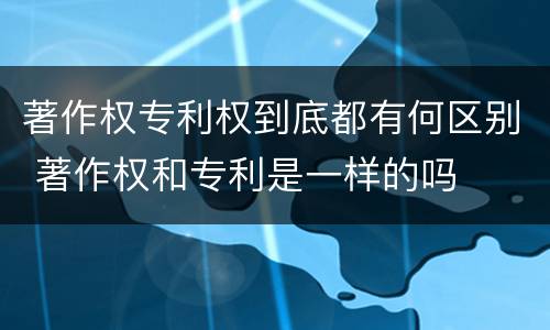 著作权专利权到底都有何区别 著作权和专利是一样的吗