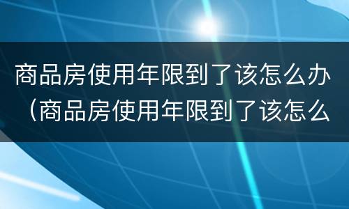 商品房使用年限到了该怎么办（商品房使用年限到了该怎么办手续）