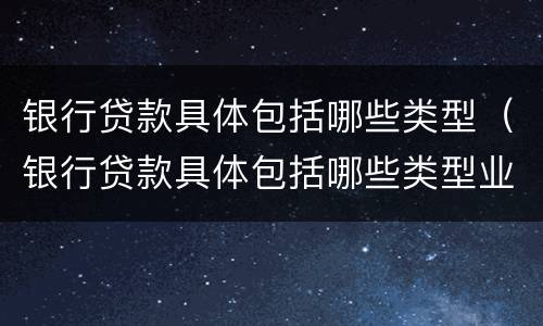银行贷款具体包括哪些类型（银行贷款具体包括哪些类型业务）