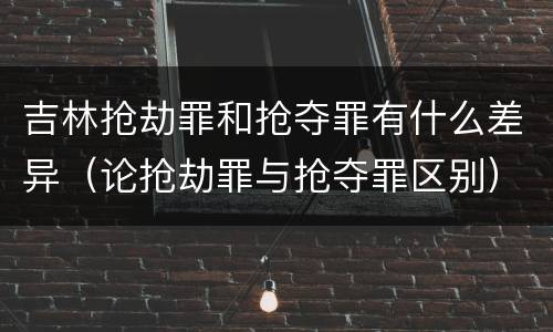 吉林抢劫罪和抢夺罪有什么差异（论抢劫罪与抢夺罪区别）