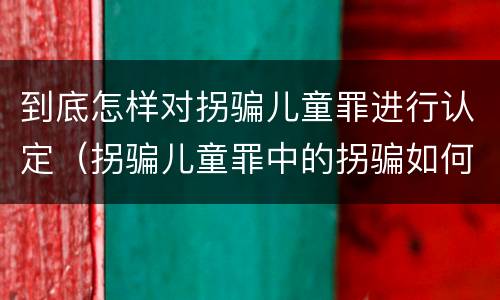 到底怎样对拐骗儿童罪进行认定（拐骗儿童罪中的拐骗如何认定）