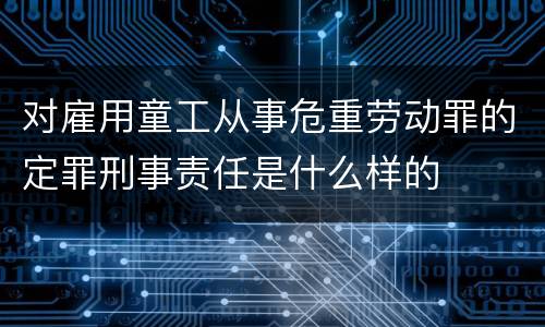 对雇用童工从事危重劳动罪的定罪刑事责任是什么样的