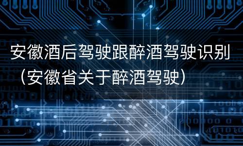 安徽酒后驾驶跟醉酒驾驶识别（安徽省关于醉酒驾驶）