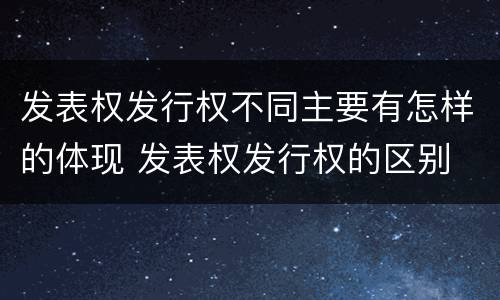 发表权发行权不同主要有怎样的体现 发表权发行权的区别