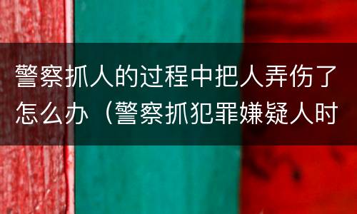 警察抓人的过程中把人弄伤了怎么办（警察抓犯罪嫌疑人时把人弄伤）