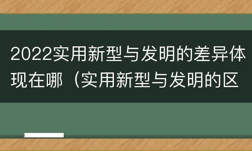 2022实用新型与发明的差异体现在哪（实用新型与发明的区别）