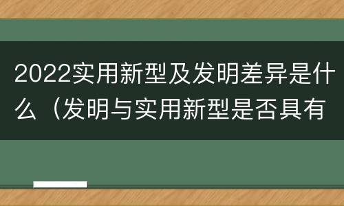 2022实用新型及发明差异是什么（发明与实用新型是否具有实用性）
