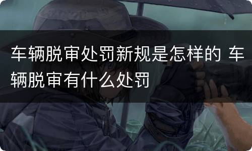 车辆脱审处罚新规是怎样的 车辆脱审有什么处罚