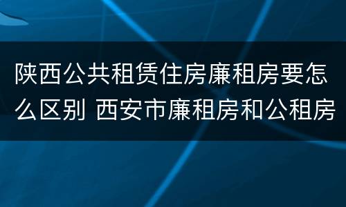 陕西公共租赁住房廉租房要怎么区别 西安市廉租房和公租房的区别