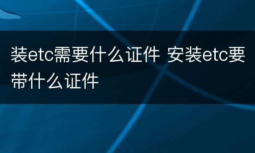装etc需要什么证件 安装etc要带什么证件