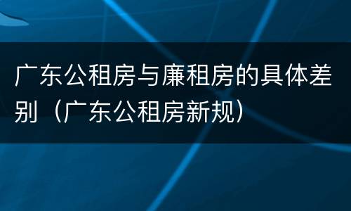 广东公租房与廉租房的具体差别（广东公租房新规）