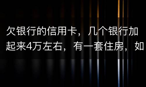 欠银行的信用卡，几个银行加起来4万左右，有一套住房，如果银行起诉会咋样