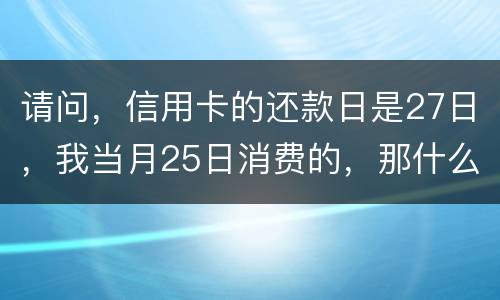 请问，信用卡的还款日是27日，我当月25日消费的，那什么时候还款？是下月的27日