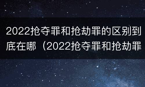 2022抢夺罪和抢劫罪的区别到底在哪（2022抢夺罪和抢劫罪的区别到底在哪里）