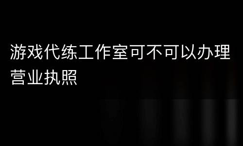 游戏代练工作室可不可以办理营业执照