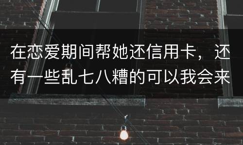 在恋爱期间帮她还信用卡，还有一些乱七八糟的可以我会来吗没说借