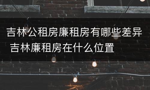 吉林公租房廉租房有哪些差异 吉林廉租房在什么位置